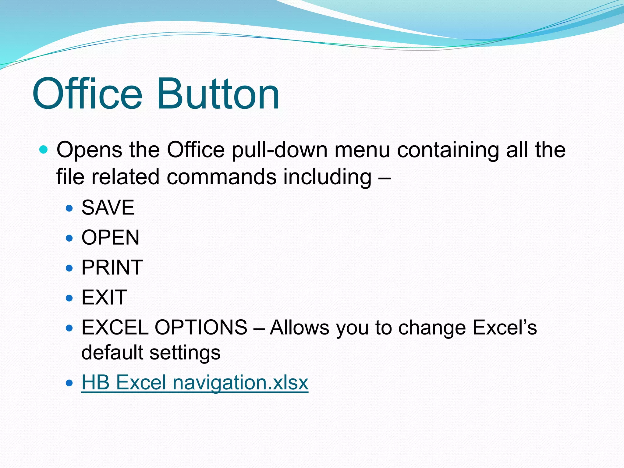 Office Button 
 Opens the Office pull-down menu containing all the 
file related commands including – 
 SAVE 
 OPEN 
 PRINT 
 EXIT 
 EXCEL OPTIONS – Allows you to change Excel’s 
default settings 
 HB Excel navigation.xlsx 
 