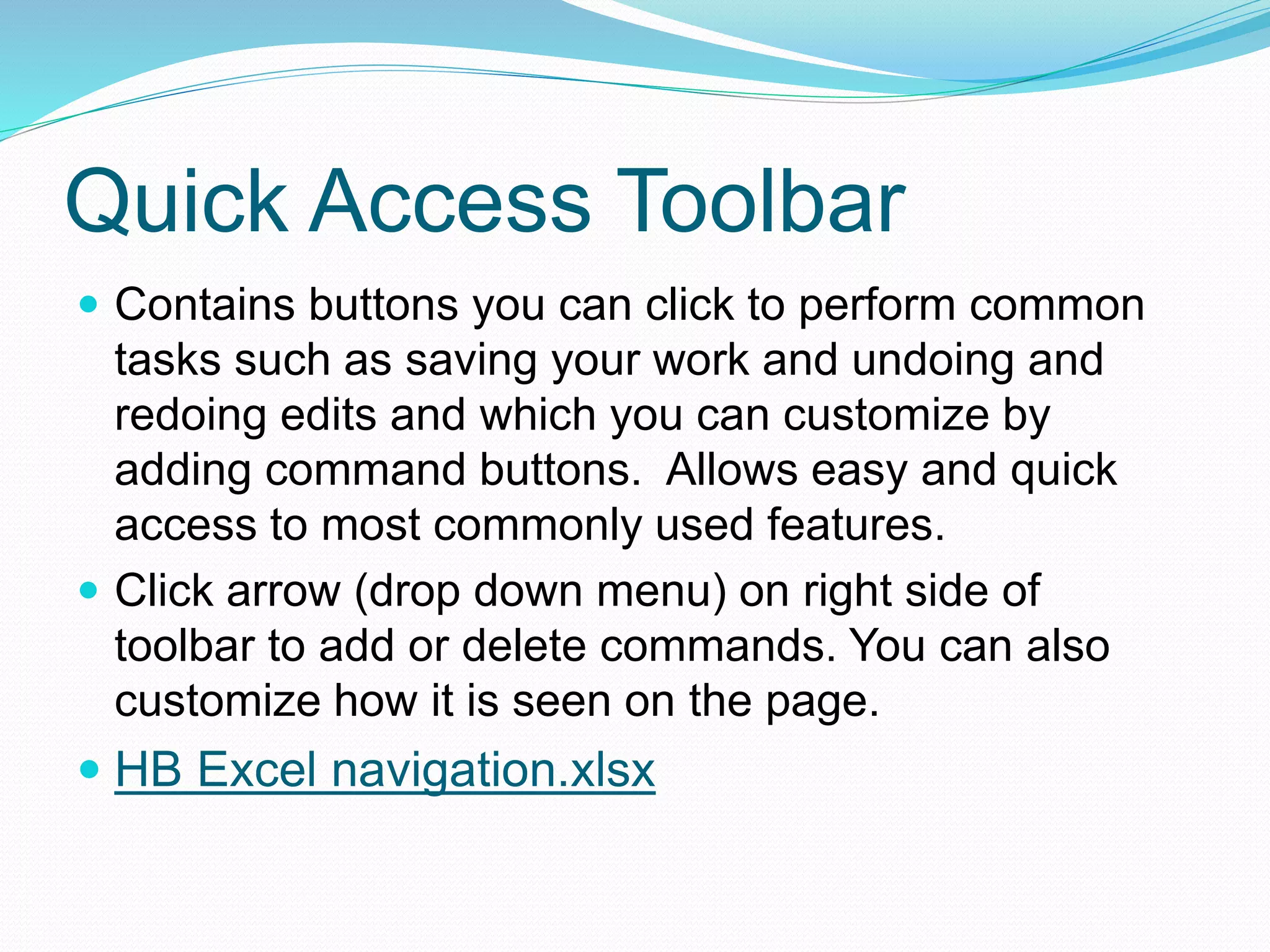 Quick Access Toolbar 
 Contains buttons you can click to perform common 
tasks such as saving your work and undoing and 
redoing edits and which you can customize by 
adding command buttons. Allows easy and quick 
access to most commonly used features. 
 Click arrow (drop down menu) on right side of 
toolbar to add or delete commands. You can also 
customize how it is seen on the page. 
 HB Excel navigation.xlsx 
 