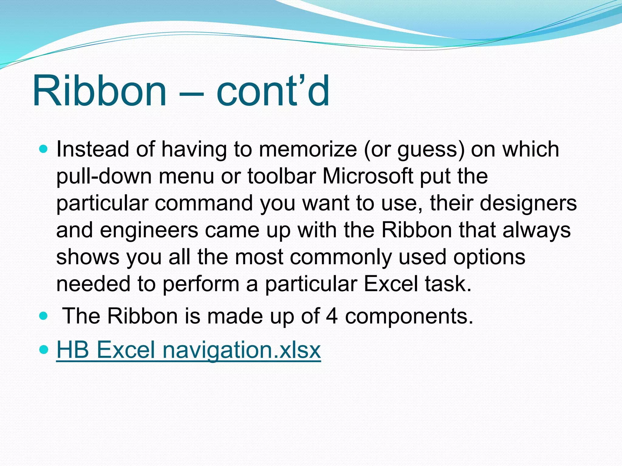 Ribbon – cont’d 
 Instead of having to memorize (or guess) on which 
pull-down menu or toolbar Microsoft put the 
particular command you want to use, their designers 
and engineers came up with the Ribbon that always 
shows you all the most commonly used options 
needed to perform a particular Excel task. 
 The Ribbon is made up of 4 components. 
 HB Excel navigation.xlsx 
 