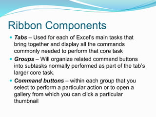 Ribbon Components 
 Tabs – Used for each of Excel’s main tasks that 
bring together and display all the commands 
commonly needed to perform that core task 
 Groups – Will organize related command buttons 
into subtasks normally performed as part of the tab’s 
larger core task. 
 Command buttons – within each group that you 
select to perform a particular action or to open a 
gallery from which you can click a particular 
thumbnail 
 
