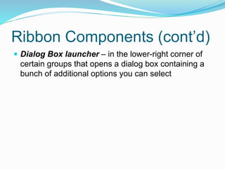 Ribbon Components (cont’d) 
 Dialog Box launcher – in the lower-right corner of 
certain groups that opens a dialog box containing a 
bunch of additional options you can select 
 