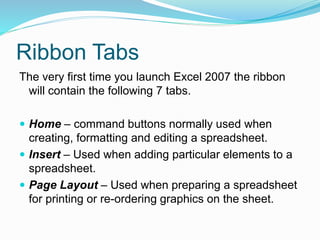 Ribbon Tabs 
The very first time you launch Excel 2007 the ribbon 
will contain the following 7 tabs. 
 Home – command buttons normally used when 
creating, formatting and editing a spreadsheet. 
 Insert – Used when adding particular elements to a 
spreadsheet. 
 Page Layout – Used when preparing a spreadsheet 
for printing or re-ordering graphics on the sheet. 
 