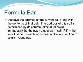 Formula Bar 
 Displays the address of the current cell along with 
the contents of that cell. The address of this cell is 
determined by its column letter(s) followed 
immediately by the row number as in cell “A1” – the 
very first cell of each worksheet at the intersection of 
column A and row 1. 
 