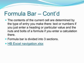 Formula Bar – Cont’d 
 The contents of the current cell are determined by 
the type of entry you make there: text or numbers if 
you just enter a heading or particular value and the 
nuts and bolts of a formula if you enter a calculation 
there. 
 Formula bar is divided into 3 sections. 
 HB Excel navigation.xlsx 
 