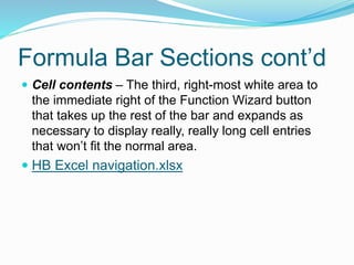 Formula Bar Sections cont’d 
 Cell contents – The third, right-most white area to 
the immediate right of the Function Wizard button 
that takes up the rest of the bar and expands as 
necessary to display really, really long cell entries 
that won’t fit the normal area. 
 HB Excel navigation.xlsx 
 