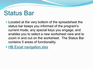 Status Bar 
 Located at the very bottom of the spreadsheet the 
status bar keeps you informed of the program’s 
current mode, any special keys you engage, and 
enables you to select a new worksheet view and to 
zoom in and out on the worksheet. The Status Bar 
contains 5 areas of functionality. 
 HB Excel navigation.xlsx 
 