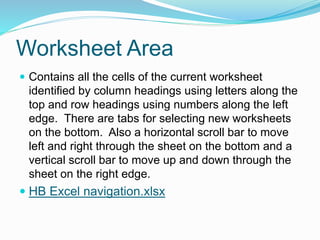 Worksheet Area 
 Contains all the cells of the current worksheet 
identified by column headings using letters along the 
top and row headings using numbers along the left 
edge. There are tabs for selecting new worksheets 
on the bottom. Also a horizontal scroll bar to move 
left and right through the sheet on the bottom and a 
vertical scroll bar to move up and down through the 
sheet on the right edge. 
 HB Excel navigation.xlsx 
 