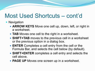 Most Used Shortcuts – cont’d 
 Navigation 
 ARROW KEYS Move one cell up, down, left, or right in 
a worksheet. 
 TAB Moves one cell to the right in a worksheet. 
 SHIFT+TAB moves to the previous cell in a worksheet 
or the previous option in a dialog box. 
 ENTER Completes a cell entry from the cell or the 
Formula Bar, and selects the cell below (by default). 
 SHIFT+ENTER completes a cell entry and selects the 
cell above. 
 PAGE UP Moves one screen up in a worksheet. 
 