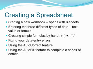 Creating a Spreadsheet 
 Starting a new workbook – opens with 3 sheets 
 Entering the three different types of data – text, 
value or fomula. 
 Creating simple formulas by hand : (=) +,-,*,/ 
 Fixing your data-entry errors 
 Using the AutoCorrect feature 
 Using the AutoFill feature to complete a series of 
entries 
 