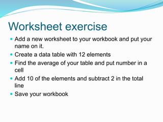 Worksheet exercise 
 Add a new worksheet to your workbook and put your 
name on it. 
 Create a data table with 12 elements 
 Find the average of your table and put number in a 
cell 
 Add 10 of the elements and subtract 2 in the total 
line 
 Save your workbook 
 