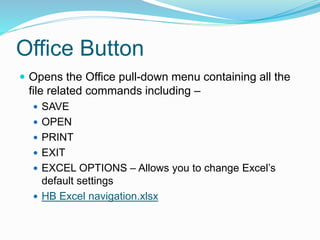 Office Button 
 Opens the Office pull-down menu containing all the 
file related commands including – 
 SAVE 
 OPEN 
 PRINT 
 EXIT 
 EXCEL OPTIONS – Allows you to change Excel’s 
default settings 
 HB Excel navigation.xlsx 
 