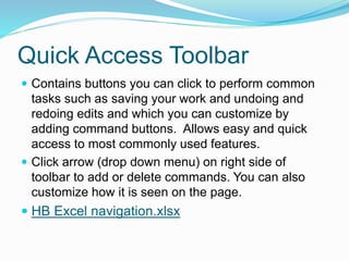 Quick Access Toolbar 
 Contains buttons you can click to perform common 
tasks such as saving your work and undoing and 
redoing edits and which you can customize by 
adding command buttons. Allows easy and quick 
access to most commonly used features. 
 Click arrow (drop down menu) on right side of 
toolbar to add or delete commands. You can also 
customize how it is seen on the page. 
 HB Excel navigation.xlsx 
 