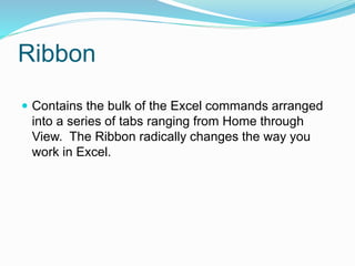 Ribbon 
 Contains the bulk of the Excel commands arranged 
into a series of tabs ranging from Home through 
View. The Ribbon radically changes the way you 
work in Excel. 
 