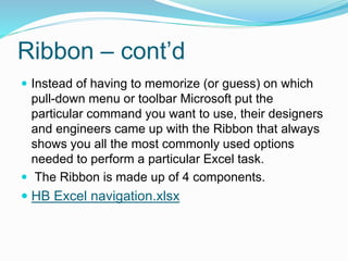 Ribbon – cont’d 
 Instead of having to memorize (or guess) on which 
pull-down menu or toolbar Microsoft put the 
particular command you want to use, their designers 
and engineers came up with the Ribbon that always 
shows you all the most commonly used options 
needed to perform a particular Excel task. 
 The Ribbon is made up of 4 components. 
 HB Excel navigation.xlsx 
 
