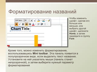 Форматирование названий Чтобы изменить шрифт, сделав его больше или меньше, или выбрать другой шрифт, щелкните  Home , а затем перейдите в группу  Font Кроме того, можно изменить форматирование, воспользовавшись  Mini toolbar . Эта панель появится в полупрозрачном виде, если выделить текст названия. Установите на ней указатель мыши (панель станет непрозрачной), а затем выберите нужный параметр форматирования 