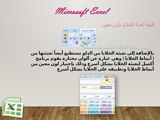 Microsoft Excel
:‫معين‬ ‫بلون‬ ‫الخاليا‬ ‫تعبئة‬ ‫كيفية‬
-
ً‫مسبقا‬ ‫المعرفة‬ ‫الخاليا‬ ‫أنمــــــاط‬
-:
‫من‬ ‫تعبئتها‬ ً‫أيضا‬ ‫نستطيع‬ ‫الدلو‬ ‫من‬ ‫الخاليا‬ ‫تعبئة‬ ‫إلى‬ ‫باإلضافة‬
) (
‫برنامج‬ ‫يقوم‬ ‫مختارة‬ ‫ألوان‬ ‫عن‬ ‫عبارة‬ ‫وهي‬ ‫الخاليا‬ ‫أنماط‬
‫من‬ ‫معين‬ ‫لون‬ ‫بإختيار‬ ‫وذلك‬ ‫أسرع‬ ‫بشكل‬ ‫الخاليا‬ ‫لتعبئة‬ ‫أكسل‬
‫أسرع‬ ‫بشكل‬ ‫الخاليا‬ ‫على‬ ‫وتطبيقه‬ ‫الخاليا‬ ‫أنماط‬
 