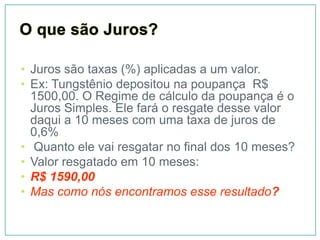 • Juros são taxas (%) aplicadas a um valor.
• Ex: Tungstênio depositou na poupança R$
  1500,00. O Regime de cálculo da poupança é o
  Juros Simples. Ele fará o resgate desse valor
  daqui a 10 meses com uma taxa de juros de
  0,6%
• Quanto ele vai resgatar no final dos 10 meses?
• Valor resgatado em 10 meses:
• R$ 1590,00
• Mas como nós encontramos esse resultado?
 