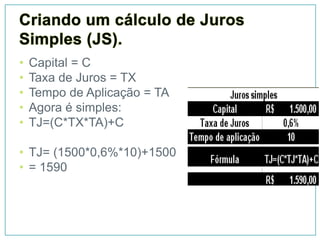 •   Capital = C
•   Taxa de Juros = TX
•   Tempo de Aplicação = TA
•   Agora é simples:
•   TJ=(C*TX*TA)+C

• TJ= (1500*0,6%*10)+1500
• = 1590
 