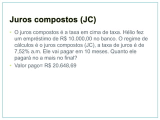 • O juros compostos é a taxa em cima de taxa. Hélio fez
  um empréstimo de R$ 10.000,00 no banco. O regime de
  cálculos é o juros compostos (JC), a taxa de juros é de
  7,52% a.m. Ele vai pagar em 10 meses. Quanto ele
  pagará no a mais no final?
• Valor pago= R$ 20.648,69
 