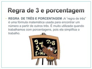 • REGRA DE TRÊS E PORCENTAGEM :A “regra de três”
  é uma fórmula matemática usada para encontrar um
  número a partir de outros três. É muito utilizada quando
  trabalhamos com porcentagens, pois ela simplifica o
  trabalho.
 