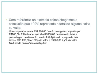 • Com referência ao exemplo acima chegamos a
  conclusão que 100% representa o total de alguma coisa
  ou valor.
 Um computador custa R$1.200,00. Você conseguiu comprá-lo por
 R$900,00. É fácil saber que são R$300,00 de desconto. Mas a
 porcentagem de desconto quanto foi? Aplicando a regra de três
 temos: R$1.200,00 é 100% do valor e R$900,00 é x% do valor.
 Traduzindo para o “matematiquês”:
 