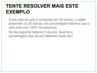 • A sua sala de aula é composta por 35 alunos, e estão
  presentes os 35 alunos; em porcentagem falamos que a
  sala está com 100% de presença.
• No dia seguinte faltaram 3 alunos. Qual foi a
  porcentagem dos alunos faltantes neste dia?
•
 