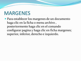 MARGENES Para establecer los margenes de un documento haga clic en la ficha o menu archivo , posteriormente haga clic en el comando configurar pagina y haga clic en ficha margenes; superior, inferior, derecho e izquierdo.