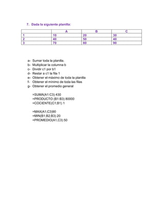 7. Dada la siguiente planilla:
A
1
2
3

10
40
70

abcdefg-

B
20
50
80

Sumar toda la planilla.
Multiplicar la columna b
Dividir c1 por b1
Restar a c1 la fila 1
Obtener el máximo de toda la planilla
Obtener el mínimo de toda las filas
Obtener el promedio general
=SUMA(A1:C3) 430
=PRODUCTO (B1:B3) 80000
=COCIENTE(C1;B1) 1
=MAX(A1;C3)90
=MIN(B1;B2;B3) 20
=PROMEDIO(A1,C3) 50

C
30
40
90

 