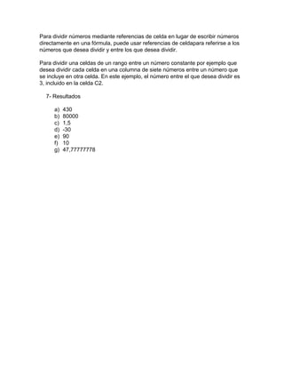 Para dividir números mediante referencias de celda en lugar de escribir números
directamente en una fórmula, puede usar referencias de celdapara referirse a los
números que desea dividir y entre los que desea dividir.
Para dividir una celdas de un rango entre un número constante por ejemplo que
desea dividir cada celda en una columna de siete números entre un número que
se incluye en otra celda. En este ejemplo, el número entre el que desea dividir es
3, incluido en la celda C2.
7- Resultados
a)
b)
c)
d)
e)
f)
g)

430
80000
1,5
-30
90
10
47,77777778

 