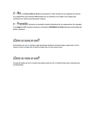 d – Min:

La función MIN en Excel nos devuelve el valor mínimo de un conjunto de valores.

Los argumentos de la función MIN pueden ser los números, las celdas o los rangos que
contienen los valores que deseamos evaluar.

e – Promedio:

Devuelve el promedio (media aritmética) de los argumentos. Por ejemplo,

si el rango A1:A20 contiene números, la fórmula =PROMEDIO (A1:A20) devuelve el promedio de
dichos números.

¿Cómo se suma en exel?
Presionando esos signos el primero signo igual luego introduces el número luego el signo más y el otro
número y enter o el signo más el número el signo más y el otro numero enter.

¿Cómo se resta en exel?
Si tengo 20 celdas, de la A1 a la A20, como puedo restar de la A1 a la A20 sin tener que ir haciendo esto
A1-A2-A3-A4-A5

 