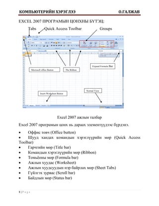 КОМПЬЮТЕРИЙН ХЭРЭГЛЭЭ                                                                О.ГАЛЖАВ

EXCEL 2007 ПРОГРАМЫН ЦОНХНЫ БҮТЭЦ:
    Tabs              Quick Access Toolbar                             Groups




                                                              Expand Formula   Bar
         Microsoft office Button            The Ribbon




                                                         Normal View
                  Insert Worksheet Button




                                   Excel 2007 ажлын талбар
Excel 2007 програмын цонх нь дараах элементүүдээс бүрдэнэ.
    Оффис товч (Office button)
    Шууд хандах командын хэрэглүүрийн мөр (Quick Access
Toolbar)
    Гарчгийн мөр (Title bar)
    Командын хэрэглүүрийн мөр (Ribbon)
    Томьѐоны мөр (Formula bar)
    Ажлын хуудас (Worksheet)
    Ажлын хуудсуудын нэр байрлах мөр (Sheet Tabs)
    Гүйлгэх зурвас (Scroll bar)
    Байдлын мөр (Status bar)


1|Page
 