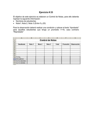 Ejercicio # 23
El objetivo de este ejercicio es elaborar un Control de Notas, para ello deberás
ingresar la siguiente información:
• Nombres de estudiantes
• Nota1, Nota 2, Nota 3 (Entre 0 y 20)

Para la observación deberá realizar una condición y colocar el texto “Aprobado”
para aquellos estudiantes que tenga un promedio >=16, caso contrario
“Reprobado”
 