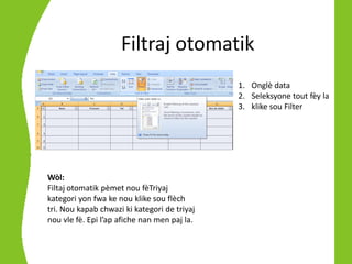 Filtraj otomatik
                                              1. Onglè data
                                              2. Seleksyone tout fèy la
                                              3. klike sou Filter




Wòl:
Filtaj otomatik pèmet nou fèTriyaj
kategori yon fwa ke nou klike sou flèch
tri. Nou kapab chwazi ki kategori de triyaj
nou vle fè. Epi l’ap afiche nan men paj la.
 
