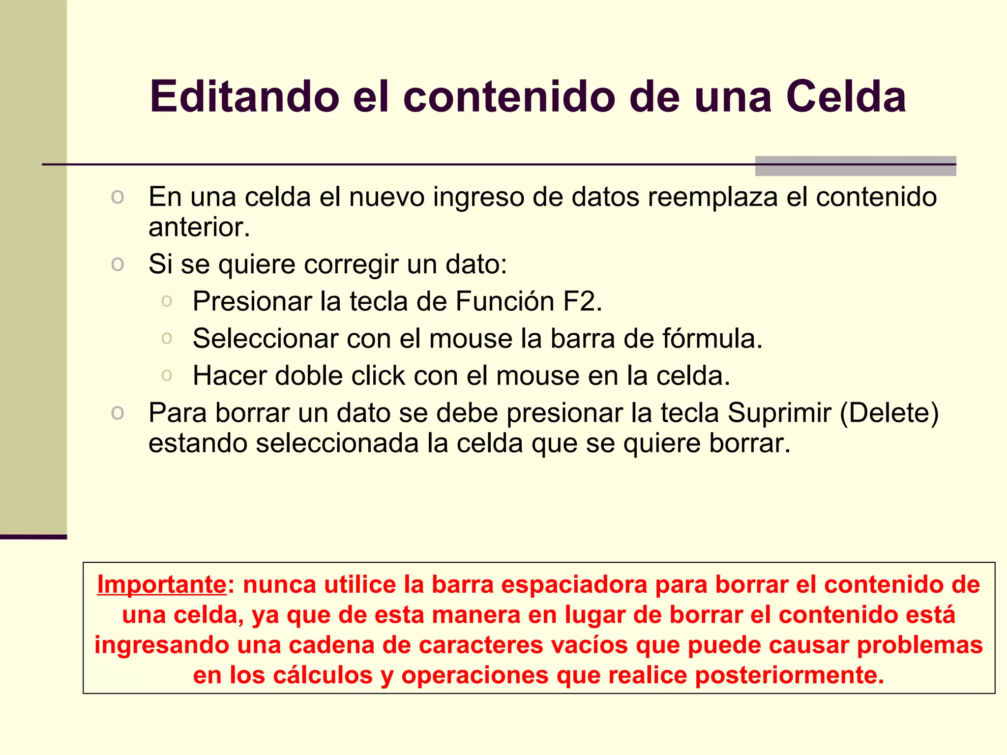 Editando el contenido de una Celda

 o En una celda el nuevo ingreso de datos reemplaza el contenido
   anterior.
 o Si se quiere corregir un dato:
    o Presionar la tecla de Función F2.
    o Seleccionar con el mouse la barra de fórmula.
    o Hacer doble click con el mouse en la celda.
 o Para borrar un dato se debe presionar la tecla Suprimir (Delete)
   estando seleccionada la celda que se quiere borrar.




Importante: nunca utilice la barra espaciadora para borrar el contenido de
  una celda, ya que de esta manera en lugar de borrar el contenido está
ingresando una cadena de caracteres vacíos que puede causar problemas
        en los cálculos y operaciones que realice posteriormente.
 