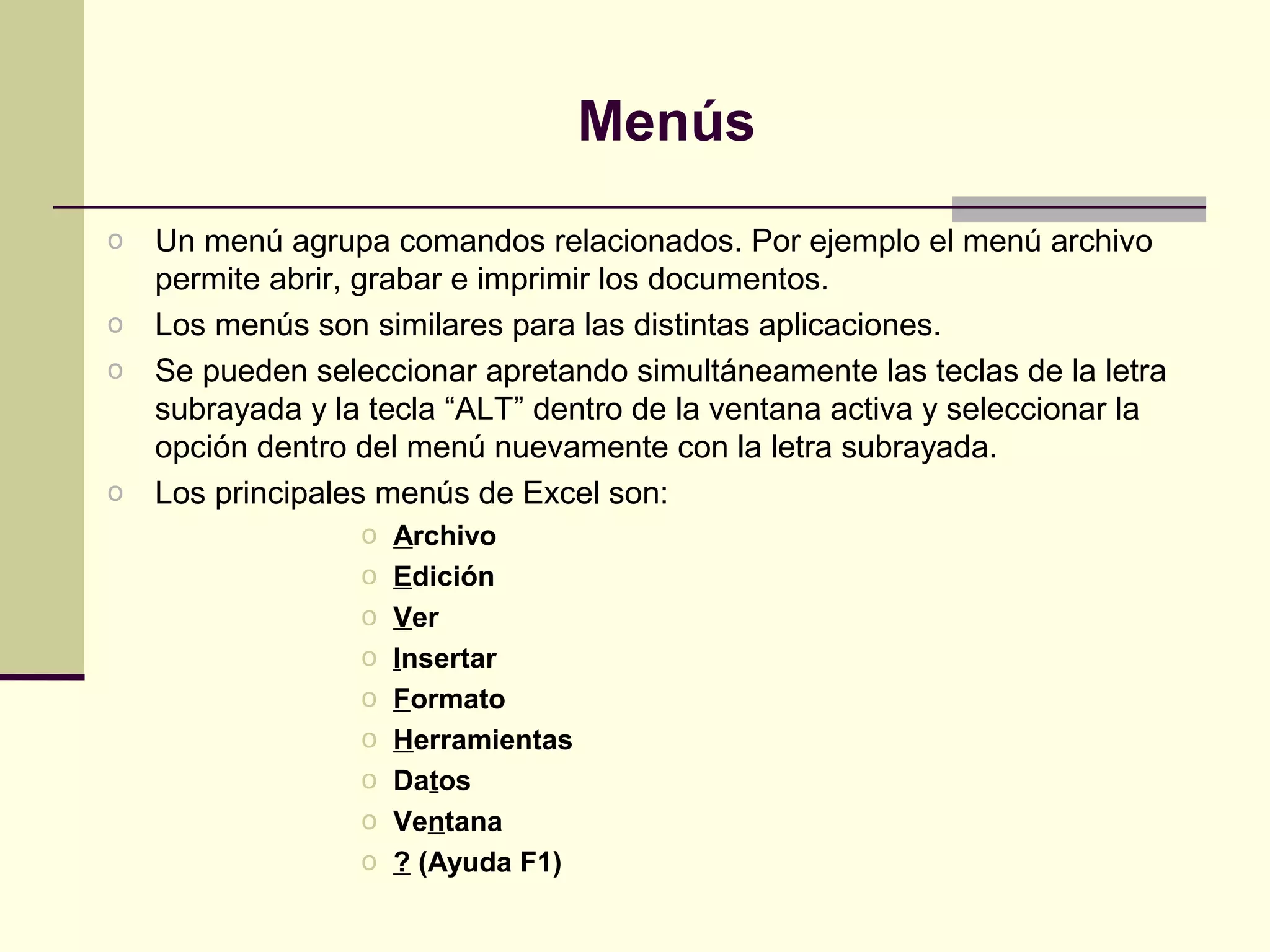 Menús
o Un menú agrupa comandos relacionados. Por ejemplo el menú archivo
  permite abrir, grabar e imprimir los documentos.
o Los menús son similares para las distintas aplicaciones.
o Se pueden seleccionar apretando simultáneamente las teclas de la letra
  subrayada y la tecla “ALT” dentro de la ventana activa y seleccionar la
  opción dentro del menú nuevamente con la letra subrayada.
o Los principales menús de Excel son:
                 o   Archivo
                 o   Edición
                 o   Ver
                 o   Insertar
                 o   Formato
                 o   Herramientas
                 o   Datos
                 o   Ventana
                 o   ? (Ayuda F1)
 