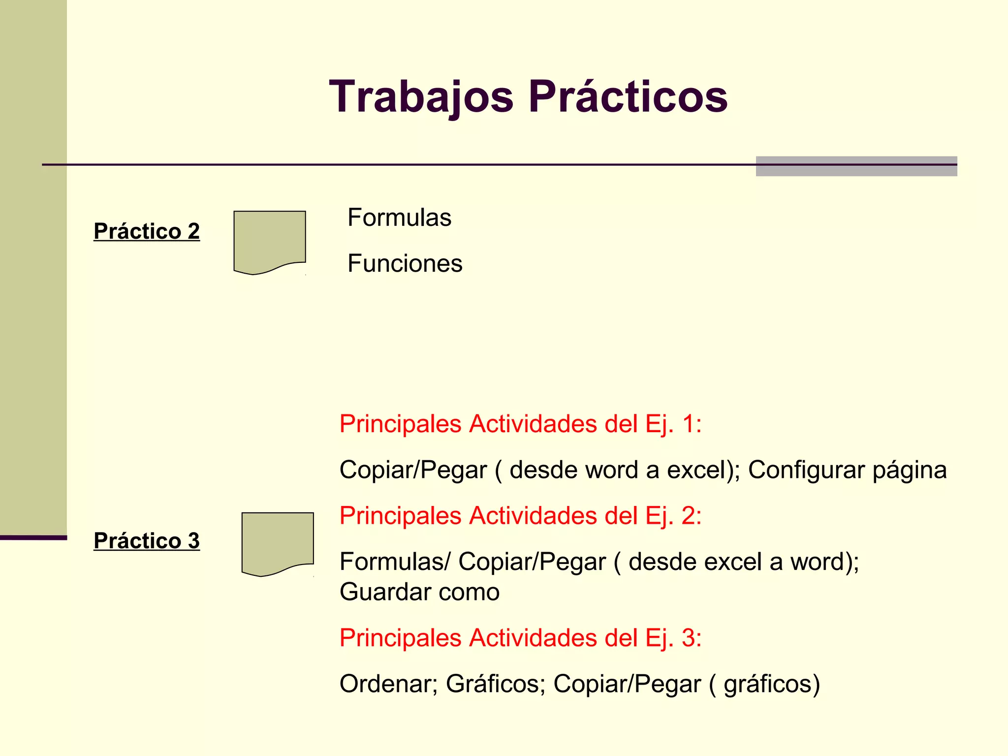 Trabajos Prácticos

             Formulas
Práctico 2
             Funciones




             Principales Actividades del Ej. 1:
             Copiar/Pegar ( desde word a excel); Configurar página
             Principales Actividades del Ej. 2:
Práctico 3
             Formulas/ Copiar/Pegar ( desde excel a word);
             Guardar como
             Principales Actividades del Ej. 3:
             Ordenar; Gráficos; Copiar/Pegar ( gráficos)
 