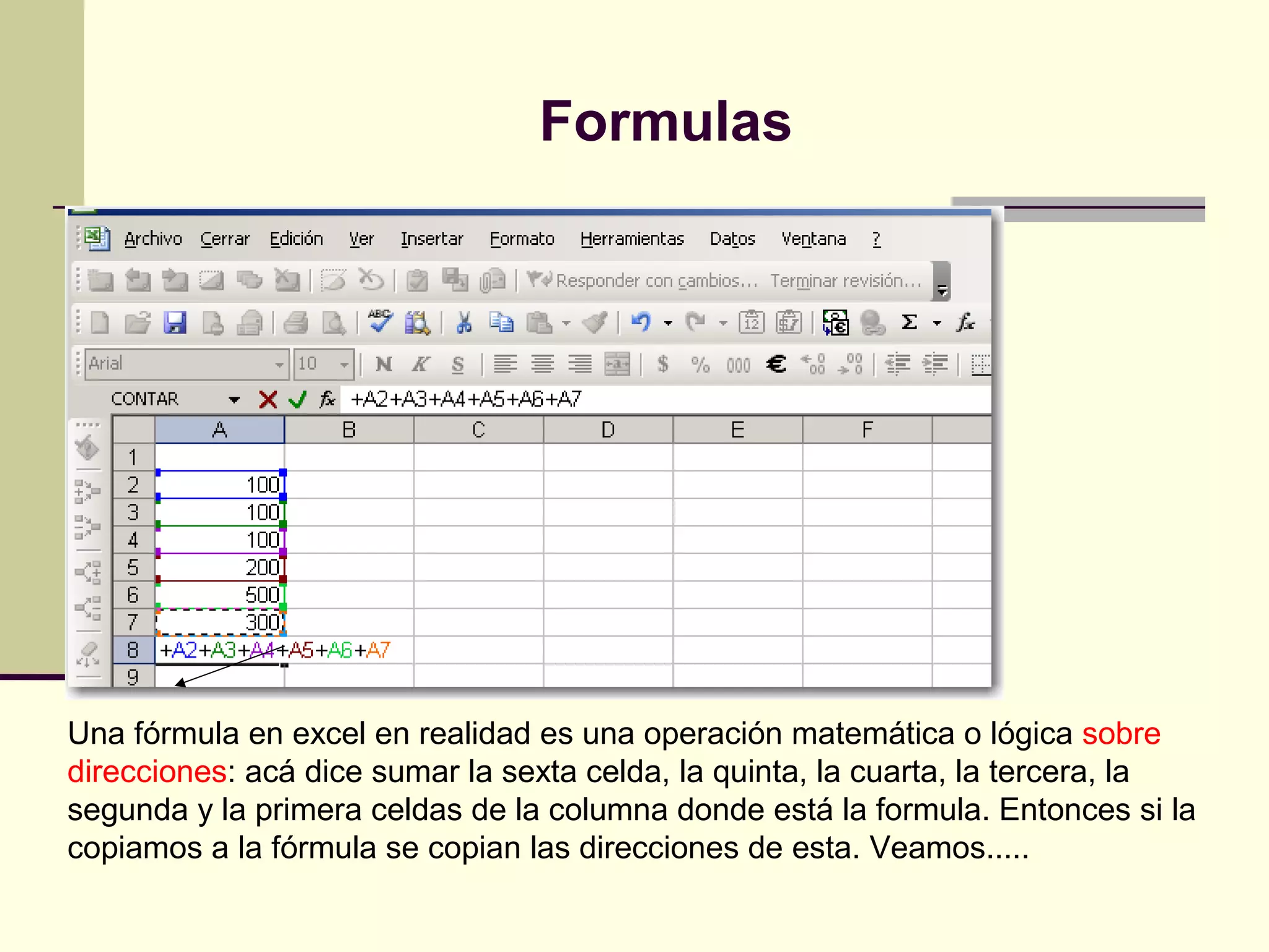Formulas




Una fórmula en excel en realidad es una operación matemática o lógica sobre
direcciones: acá dice sumar la sexta celda, la quinta, la cuarta, la tercera, la
segunda y la primera celdas de la columna donde está la formula. Entonces si la
copiamos a la fórmula se copian las direcciones de esta. Veamos.....
 