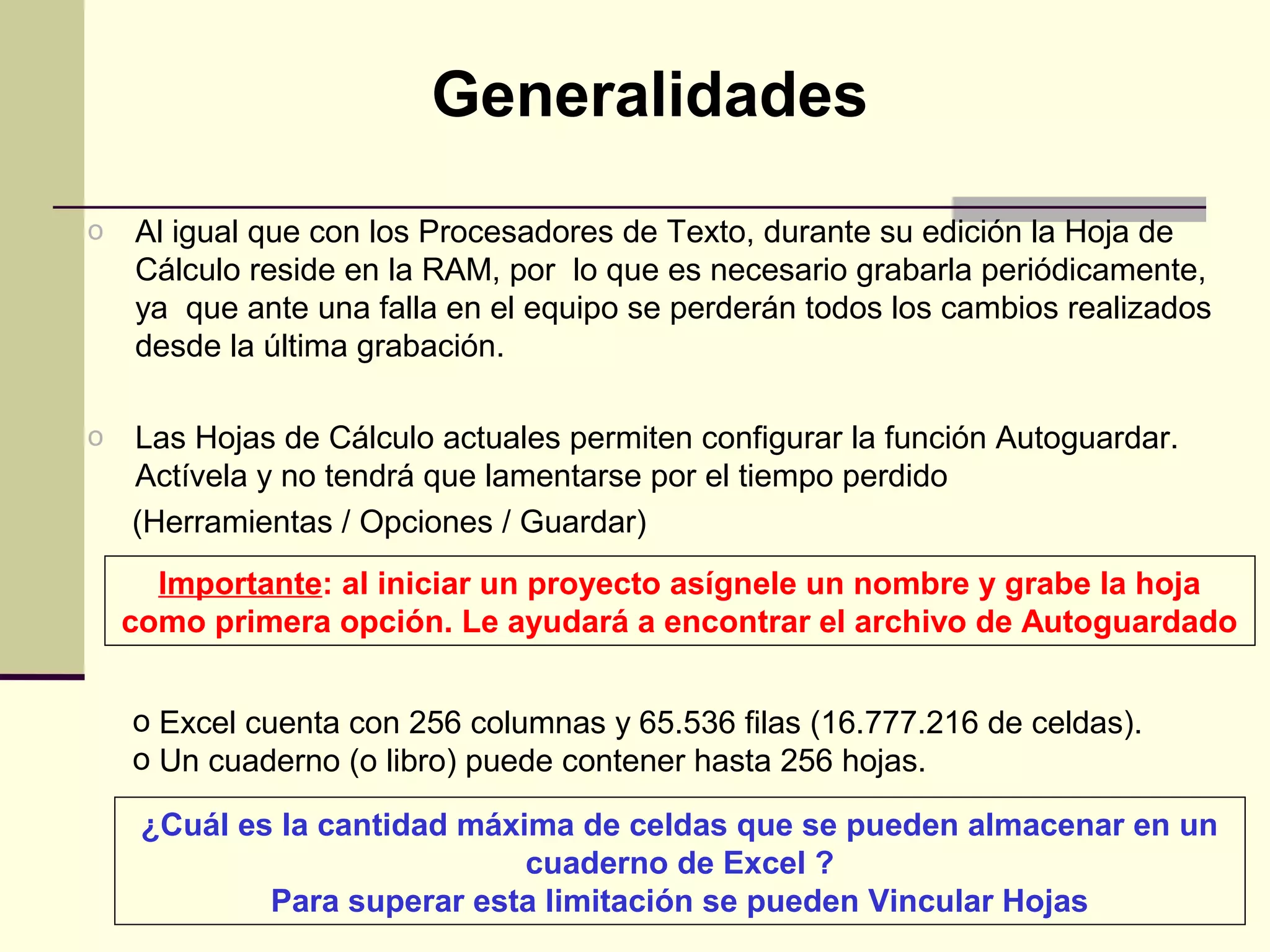 Generalidades
o   Al igual que con los Procesadores de Texto, durante su edición la Hoja de
    Cálculo reside en la RAM, por lo que es necesario grabarla periódicamente,
    ya que ante una falla en el equipo se perderán todos los cambios realizados
    desde la última grabación.

o   Las Hojas de Cálculo actuales permiten configurar la función Autoguardar.
    Actívela y no tendrá que lamentarse por el tiempo perdido
    (Herramientas / Opciones / Guardar)
      Importante: al iniciar un proyecto asígnele un nombre y grabe la hoja
    como primera opción. Le ayudará a encontrar el archivo de Autoguardado


    o Excel cuenta con 256 columnas y 65.536 filas (16.777.216 de celdas).
    o Un cuaderno (o libro) puede contener hasta 256 hojas.

     ¿Cuál es la cantidad máxima de celdas que se pueden almacenar en un
                              cuaderno de Excel ?
             Para superar esta limitación se pueden Vincular Hojas
 