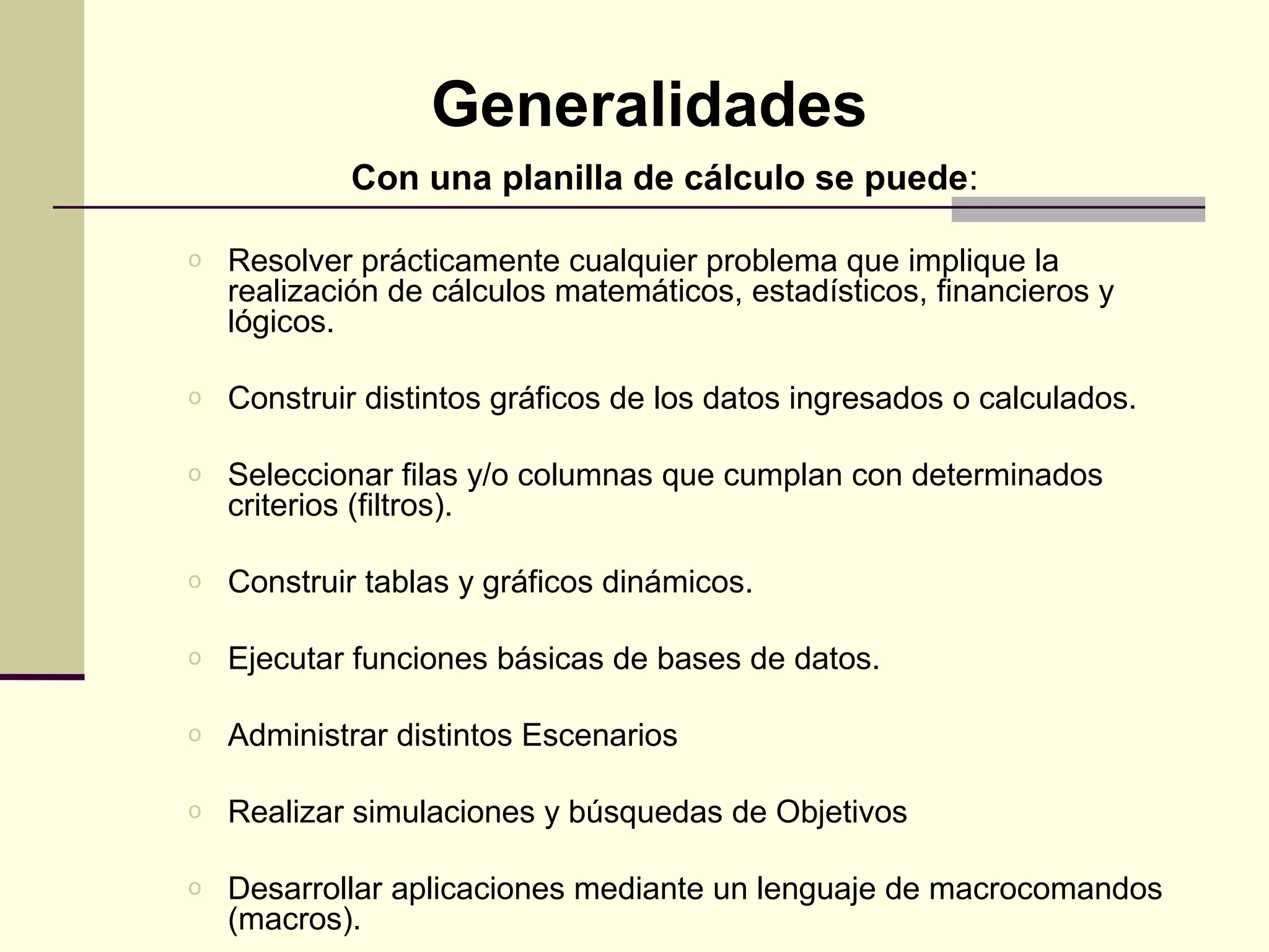 Generalidades
            Con una planilla de cálculo se puede:

o   Resolver prácticamente cualquier problema que implique la
    realización de cálculos matemáticos, estadísticos, financieros y
    lógicos.

o   Construir distintos gráficos de los datos ingresados o calculados.

o   Seleccionar filas y/o columnas que cumplan con determinados
    criterios (filtros).

o   Construir tablas y gráficos dinámicos.

o   Ejecutar funciones básicas de bases de datos.

o   Administrar distintos Escenarios

o   Realizar simulaciones y búsquedas de Objetivos

o   Desarrollar aplicaciones mediante un lenguaje de macrocomandos
    (macros).
 