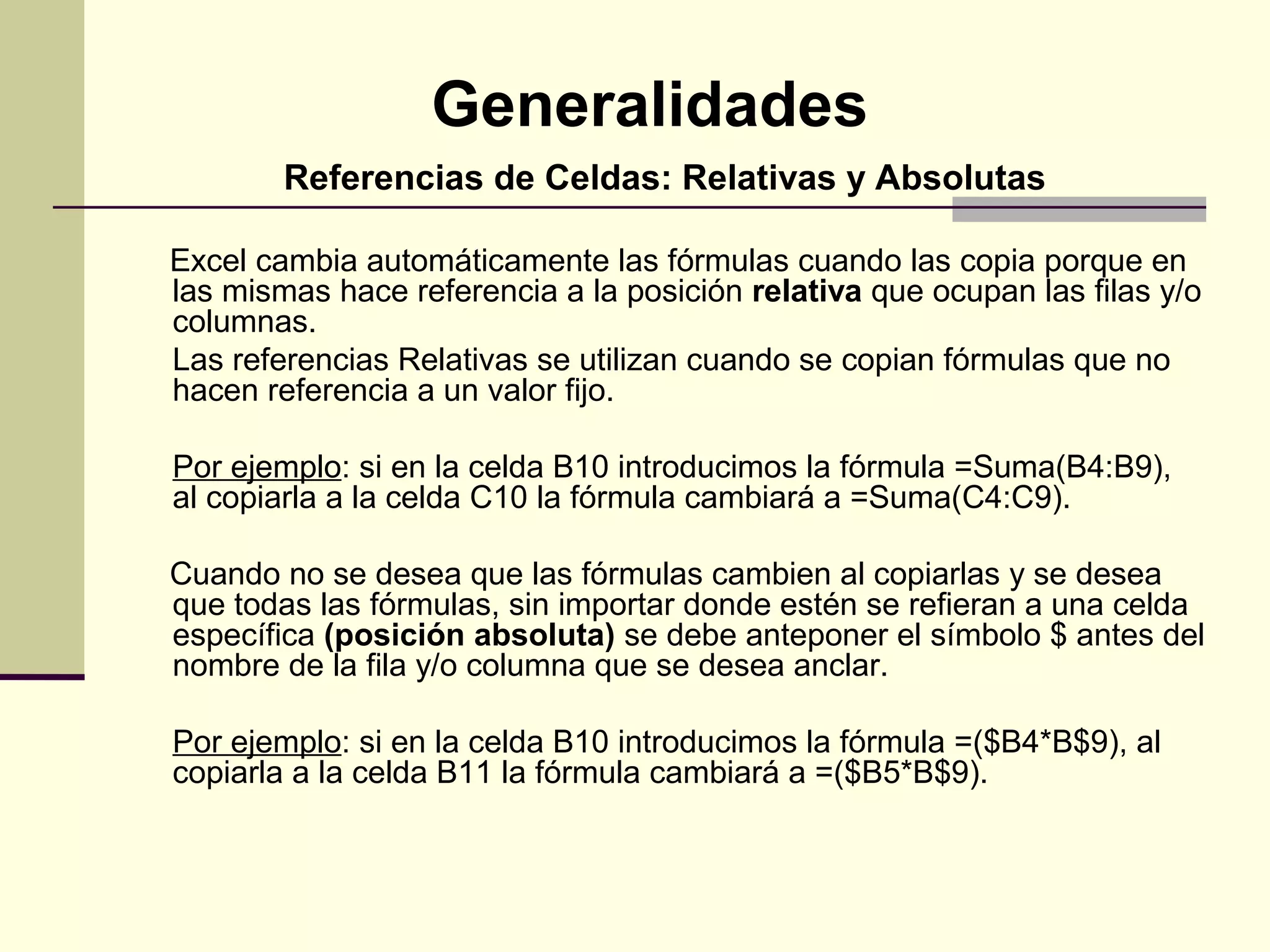 Generalidades
        Referencias de Celdas: Relativas y Absolutas

Excel cambia automáticamente las fórmulas cuando las copia porque en
las mismas hace referencia a la posición relativa que ocupan las filas y/o
columnas.
Las referencias Relativas se utilizan cuando se copian fórmulas que no
hacen referencia a un valor fijo.

Por ejemplo: si en la celda B10 introducimos la fórmula =Suma(B4:B9),
al copiarla a la celda C10 la fórmula cambiará a =Suma(C4:C9).

Cuando no se desea que las fórmulas cambien al copiarlas y se desea
que todas las fórmulas, sin importar donde estén se refieran a una celda
específica (posición absoluta) se debe anteponer el símbolo $ antes del
nombre de la fila y/o columna que se desea anclar.

Por ejemplo: si en la celda B10 introducimos la fórmula =($B4*B$9), al
copiarla a la celda B11 la fórmula cambiará a =($B5*B$9).
 