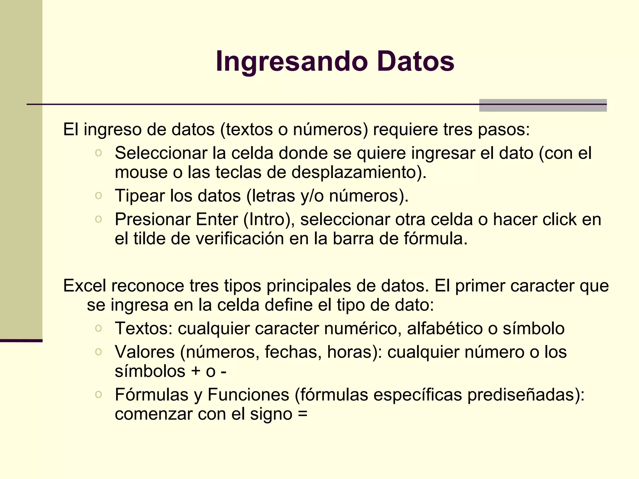 Ingresando Datos

El ingreso de datos (textos o números) requiere tres pasos:
     o Seleccionar la celda donde se quiere ingresar el dato (con el
       mouse o las teclas de desplazamiento).
     o Tipear los datos (letras y/o números).
     o Presionar Enter (Intro), seleccionar otra celda o hacer click en
       el tilde de verificación en la barra de fórmula.

Excel reconoce tres tipos principales de datos. El primer caracter que
  se ingresa en la celda define el tipo de dato:
   o Textos: cualquier caracter numérico, alfabético o símbolo
   o Valores (números, fechas, horas): cualquier número o los
       símbolos + o -
   o Fórmulas y Funciones (fórmulas específicas prediseñadas):
       comenzar con el signo =
 