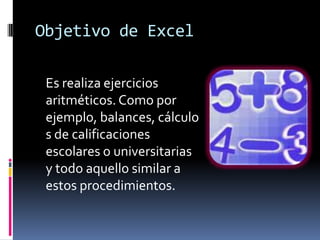 Objetivo de ExcelEs realiza ejercicios aritméticos. Como por ejemplo, balances, cálculos de calificaciones escolares o universitarias y todo aquello similar a estos procedimientos. 
