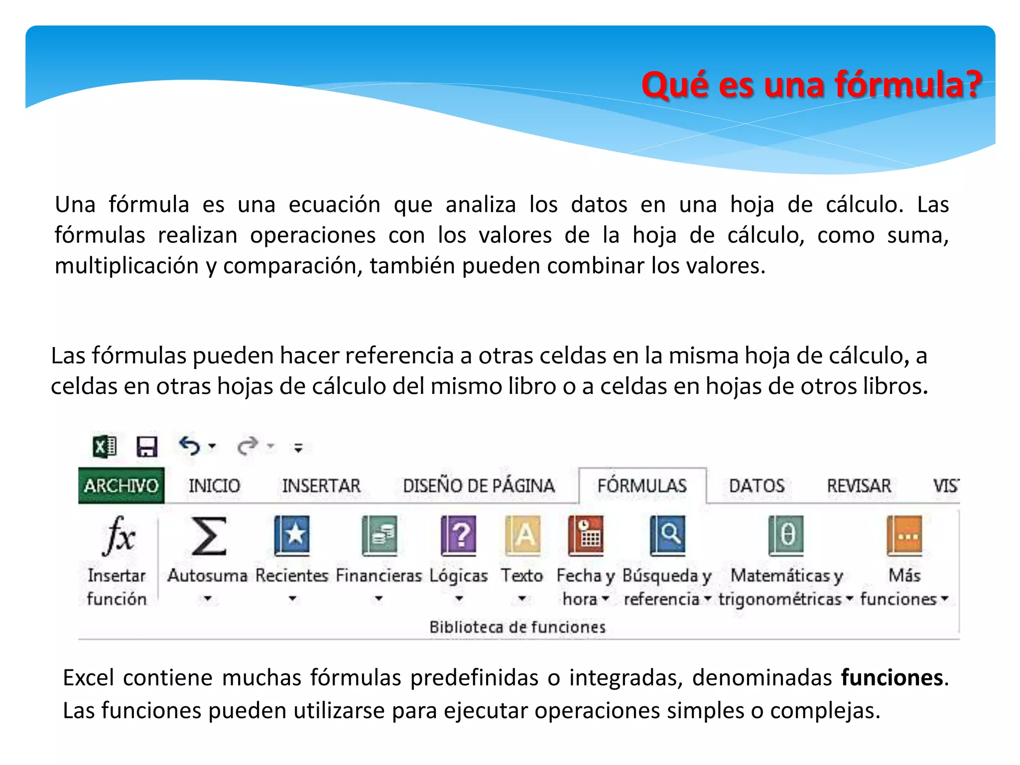 Qué es una fórmula?
Una fórmula es una ecuación que analiza los datos en una hoja de cálculo. Las
fórmulas realizan operaciones con los valores de la hoja de cálculo, como suma,
multiplicación y comparación, también pueden combinar los valores.
Las fórmulas pueden hacer referencia a otras celdas en la misma hoja de cálculo, a
celdas en otras hojas de cálculo del mismo libro o a celdas en hojas de otros libros.
Excel contiene muchas fórmulas predefinidas o integradas, denominadas funciones.
Las funciones pueden utilizarse para ejecutar operaciones simples o complejas.
 