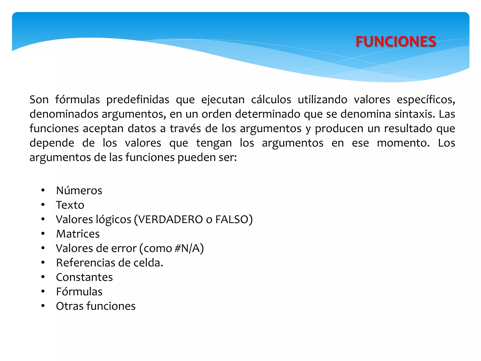 FUNCIONES
Son fórmulas predefinidas que ejecutan cálculos utilizando valores específicos,
denominados argumentos, en un orden determinado que se denomina sintaxis. Las
funciones aceptan datos a través de los argumentos y producen un resultado que
depende de los valores que tengan los argumentos en ese momento. Los
argumentos de las funciones pueden ser:
• Números
• Texto
• Valores lógicos (VERDADERO o FALSO)
• Matrices
• Valores de error (como #N/A)
• Referencias de celda.
• Constantes
• Fórmulas
• Otras funciones
 