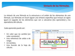 La sintaxis de una fórmula es la estructura o el orden de los elementos de una
fórmula. Las fórmulas en Excel siguen una sintaxis especifica que incluye un signo
igual (=) seguido de los elementos que van a calcularse (los operandos) y los
operadores del cálculo.
Sintaxis de las fórmulas.
Cada operando puede ser:
• Un valor que no cambie (un
valor constante)
• Una referencia de celda o de
rango.
• Un nombre.
• Una función de la hoja de
cálculo.
 