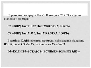 Переходимо на аркуш Лист3. В комірки С3 і С4 вводимо
відповідні формули:
С3 =ВПР(Лист2!H22;Лист2!R8:S13;2;ЛОЖЬ)
С4 =ВПР(Лист2!J22;Лист2!R8:S13;2;ЛОЖЬ)
В комірки D3:D8 вводимо формули, які значення діапазону
В3:В8, рівне С3 або С4, замінить на С4 або С3
D3=ЕСЛИ(B3=$C$3;$C$4;ЕСЛИ(B3=$C$4;$C$3;B3))
 