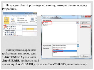 На аркуші Лист2 розміщуємо кнопку, використавши вкладку
Розробник.
І записуємо макрос для
цієї кнопки: копіюємо дані
з Лист2!S8:S13 у діапазон
Лист3!В3:В8, копіюємо дані
діапазону Лист3!D3:D8 у діапазон Лист2!S8:S13(лише значення).
 