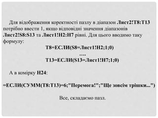 Для відображення коректності пазлу в діапазон Лист2!T8:T13
потрібно ввести 1, якщо відповідні значення діапазонів
Лист2!S8:S13 та Лист1!H2:H7 рівні. Для цього вводимо таку
формулу:
Т8=ЕСЛИ(S8=Лист1!H2;1;0)
….
Т13=ЕСЛИ(S13=Лист1!H7;1;0)
А в комірку Н24:
=ЕСЛИ(СУММ(T8:T13)=6;"Перемога!";"Ще зовсім трішки...")
Все, складаємо пазл.
 