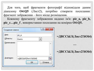 Для того, щоб фрагменти фотографії відповідали даним
діапазону O4:Q5 (Лист2), потрібно створити посилання:
фрагмент зображення – його місце розміщення.
Кожному фрагменту зображення надамо ім'я: pic_a, pic_b,
pic_c…pic_f , використавши посилання на комірки O4:Q5.
=ДВССЫЛ(Лист2!$O$4)
…
=ДВССЫЛ(Лист2!$O$4)
 