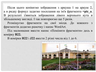 Після цього копіюємо зображення з аркуша 1 на аркуш 2,
а в рядку формул задаємо посилання на ім'я фрагмента =pic_a.
В результаті з'явиться зображення лівого верхнього кута в
збільшеному вигляді. І так повторюємо ще 5 разів.
Розміщуємо фрагменти на свої місця. До кожного з
фрагментів додаємо рамочку і напис WordArt.
Під малюнками ввести напис «Поміняти фрагменти» десь в
комірку B22.
В комірки H22 і J22 ввести 2 різні числа від 1 до 6.
 
